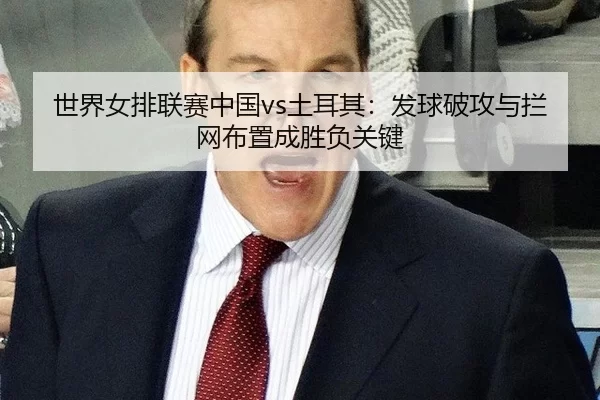 世界女排联赛中国vs土耳其：发球破攻与拦网布置成胜负关键
