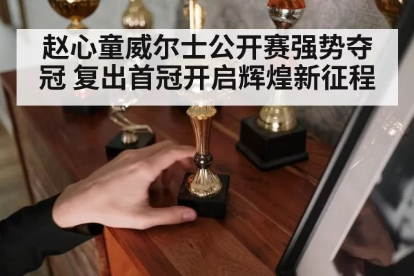 赵心童威尔士公开赛强势夺冠 复出首冠开启辉煌新征程